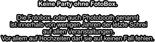 Keine Party ohne FotoBox.Die Fotobox, oder auch Photobooth genannt ist innerhalb von wenigen Jahren der letzte Schrei auf allen Veranstaltungen.Vor allem auf Hochzeiten darf sie auf keinen Fall fehlen.