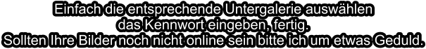 Einfach die entsprechende Untergalerie auswählen das Kennwort eingeben, fertig.Sollten Ihre Bilder noch nicht online sein bitte ich um etwas Geduld.