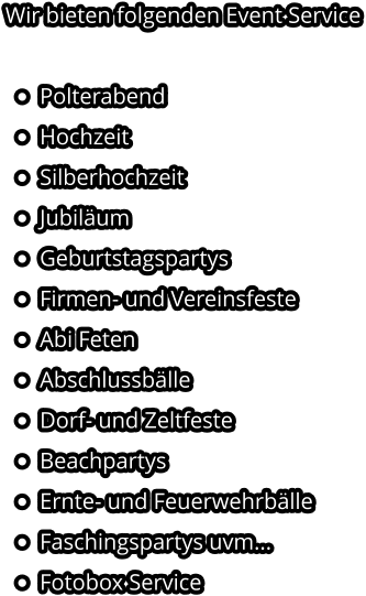 Wir bieten folgenden Event Service  •	Polterabend •	Hochzeit •	Silberhochzeit •	Jubiläum •	Geburtstagspartys •	Firmen- und Vereinsfeste •	Abi Feten •	Abschlussbälle •	Dorf- und Zeltfeste •	Beachpartys •	Ernte- und Feuerwehrbälle •	Faschingspartys uvm... •	Fotobox Service